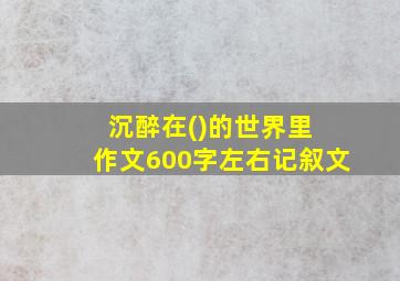 沉醉在()的世界里 作文600字左右记叙文